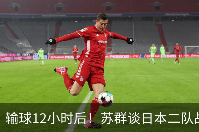 输球12小时后！苏群谈日本二队战略，中国男篮真正的差距藏不住了